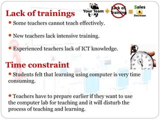 Lack of trainings
 Some teachers cannot teach effectively.
 New teachers lack intensive training.
 Experienced teachers lack of ICT knowledge.

Time constraint
Students felt that learning using computer is very time

consuming.
Teachers have to prepare earlier if they want to use

the computer lab for teaching and it will disturb the
process of teaching and learning.

 