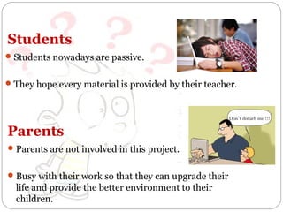 Students
 Students nowadays are passive.
 They hope every material is provided by their teacher.

Don’t disturb me !!!

Parents
 Parents are not involved in this project.
 Busy with their work so that they can upgrade their

life and provide the better environment to their
children.

 