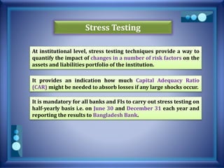 Stress Testing
At institutional level, stress testing techniques provide a way to
quantify the impact of changes in a number of risk factors on the
assets and liabilities portfolio of the institution.
It provides an indication how much Capital Adequacy Ratio
(CAR) might be needed to absorb losses if any large shocks occur.
It is mandatory for all banks and FIs to carry out stress testing on
half-yearly basis i.e. on June 30 and December 31 each year and
reporting the results to Bangladesh Bank.
 