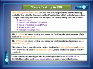 Stress Testing in PBL
Risk Management Unit (RMU) of PBL has already prepared a stress testing
model in line with the Bangladesh Bank’s guideline which initially focused on
“Simple Sensitivity and Scenario Analysis” on the following five risk factors:
 Interest rate;
 Forced sale value of collateral;
 Non-performing loans (NPLs);
 Share prices; and
 Foreign exchange rate.
The 1st phase of stress testing was based on the financial performance of the
bank as of June 30, 2010.
The 2nd phase of stress testing was based on the financial performance as on
December 31, 2010 .
PBL claims that it has adequate capital to absorb minor, moderate and major
level of shocks. In case of cumulative shocks, some additional capital may be
required.
I have done stress testing on PBL based on year-end data of 2009, 2010
&2011. I have also used some assumptions in case of unavailable data.
 
