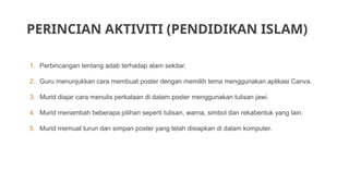 PERINCIAN AKTIVITI (PENDIDIKAN ISLAM)
1. Perbincangan tentang adab terhadap alam sekitar.
2. Guru menunjukkan cara membuat poster dengan memilih tema menggunakan aplikasi Canva.
3. Murid diajar cara menulis perkataan di dalam poster menggunakan tulisan jawi.
4. Murid menambah beberapa pilihan seperti tulisan, warna, simbol dan rekabentuk yang lain.
5. Murid memuat turun dan simpan poster yang telah disiapkan di dalam komputer.
 