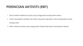 PERINCIAN AKTIVITI (RBT)
1. Murid melakar rekabentuk produk yang menggunakan tenaga boleh baharu.
2. murid menyediakan peralatan dan bahan yang akan digunakan untuk menghasilkan produk
(tenaga solar)
3. Murid membina produk yang menggunakan tenaga boleh baharu berdasarkan lakaran.
 