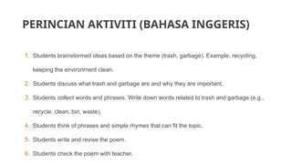 PERINCIAN AKTIVITI (BAHASA INGGERIS)
1. Students brainstormed ideas based on the theme (trash, garbage). Example, recycling,
keeping the environment clean.
2. Students discuss what trash and garbage are and why they are important.
3. Students collect words and phrases. Write down words related to trash and garbage (e.g.,
recycle, clean, bin, waste).
4. Students think of phrases and simple rhymes that can fit the topic.
5. Students write and revise the poem.
6. Students check the poem with teacher.
 
