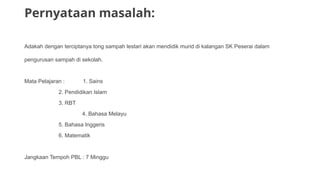 Pernyataan masalah:
Adakah dengan terciptanya tong sampah lestari akan mendidik murid di kalangan SK Peserai dalam
pengurusan sampah di sekolah.
Mata Pelajaran : 1. Sains
2. Pendidikan Islam
3. RBT
4. Bahasa Melayu
5. Bahasa Inggeris
6. Matematik
Jangkaan Tempoh PBL : 7 Minggu
 