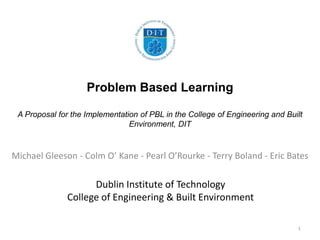 Dublin Institute of Technology
College of Engineering & Built Environment
Michael Gleeson - Colm O’ Kane - Pearl O’Rourke - Terry Boland - Eric Bates
1
Problem Based Learning
A Proposal for the Implementation of PBL in the College of Engineering and Built
Environment, DIT
 