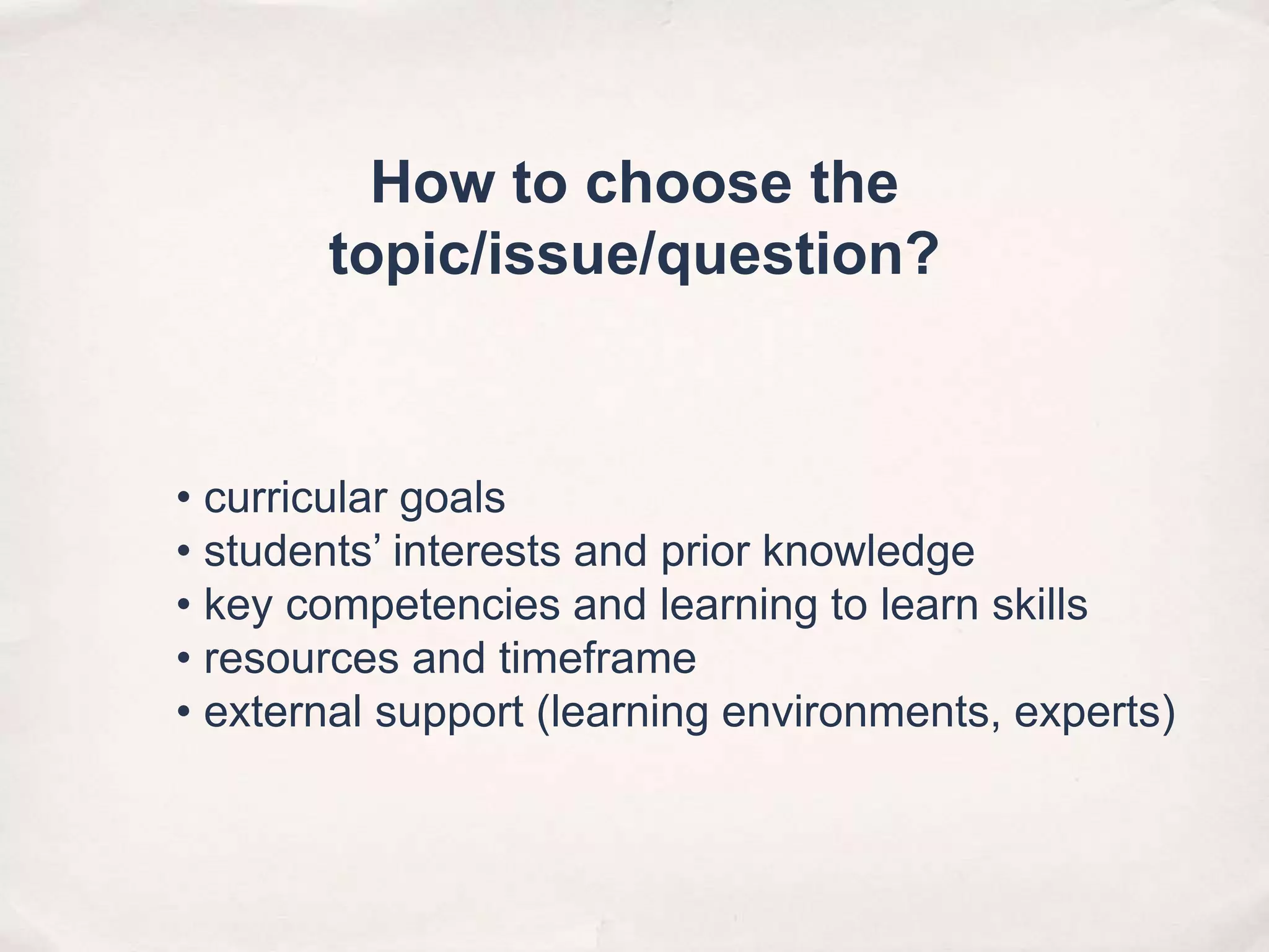 • curricular goals
• students’ interests and prior knowledge
• key competencies and learning to learn skills
• resources and timeframe
• external support (learning environments, experts)
How to choose the
topic/issue/question?
 