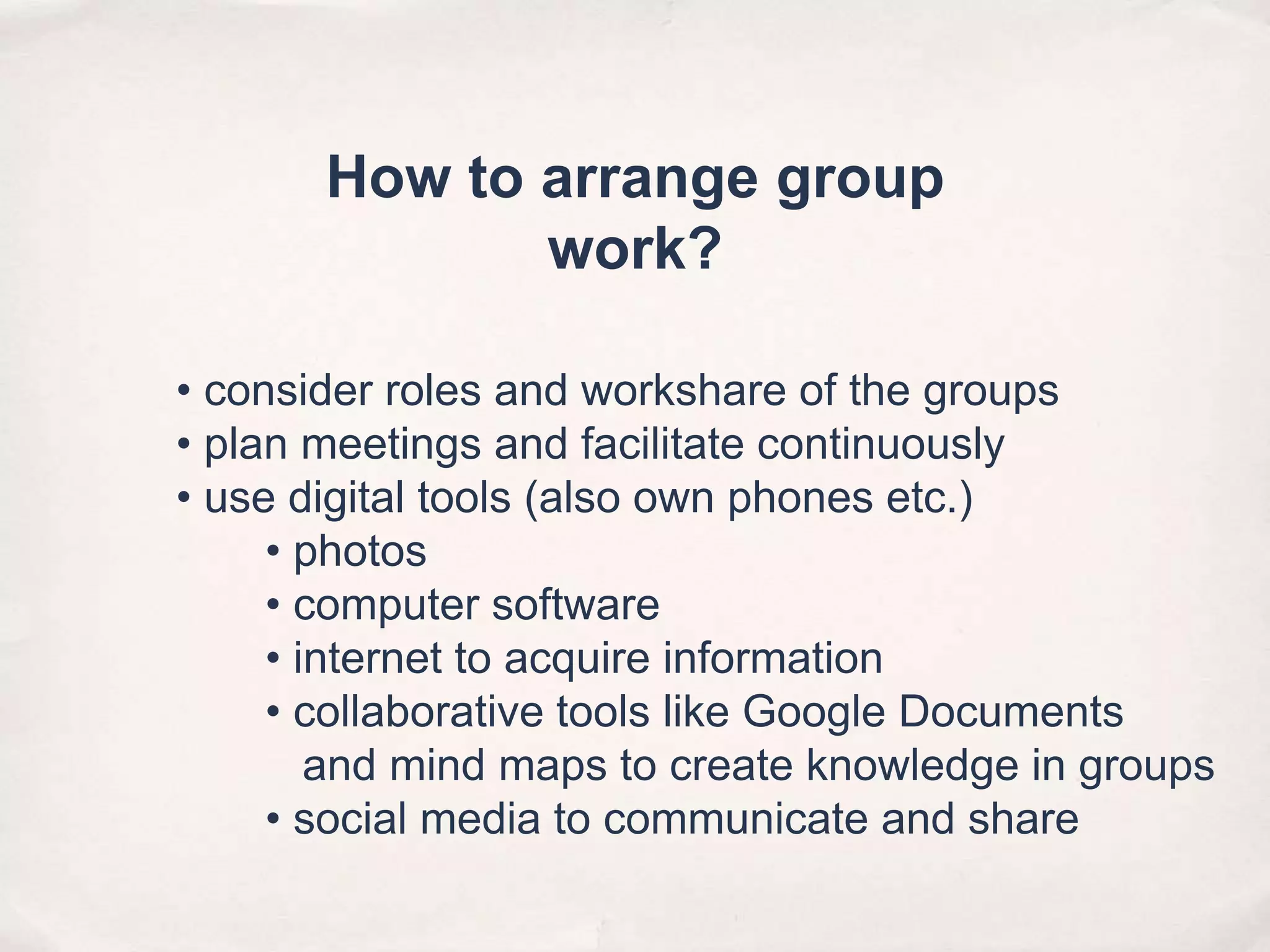 • consider roles and workshare of the groups
• plan meetings and facilitate continuously
• use digital tools (also own phones etc.)
• photos
• computer software
• internet to acquire information
• collaborative tools like Google Documents
and mind maps to create knowledge in groups
• social media to communicate and share
How to arrange group
work?
 