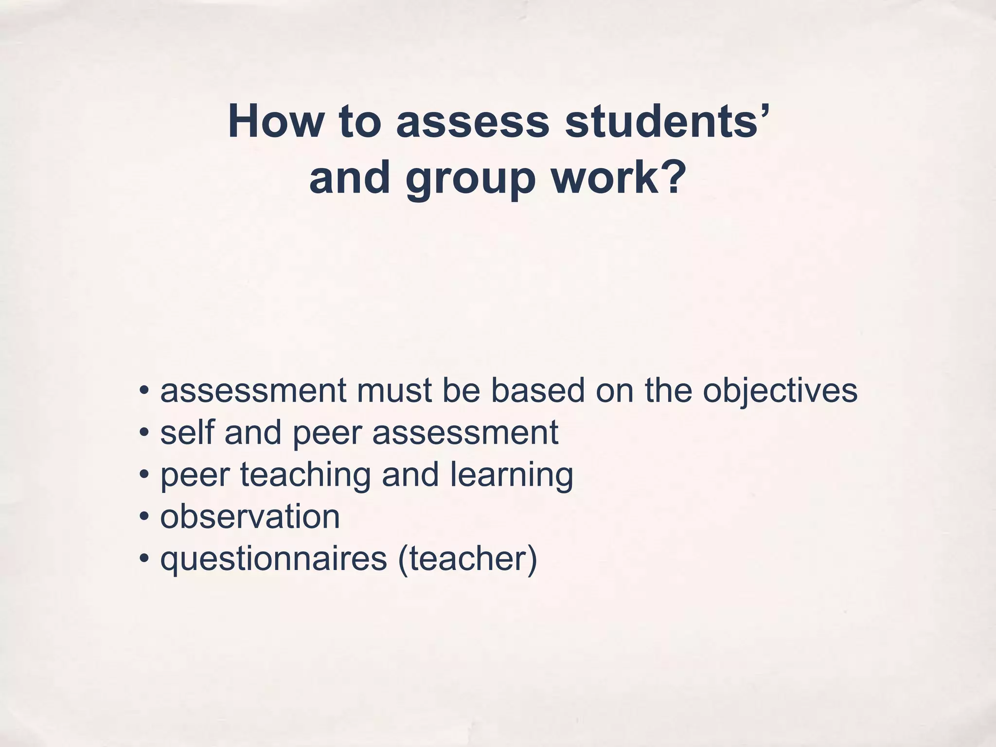 • assessment must be based on the objectives
• self and peer assessment
• peer teaching and learning
• observation
• questionnaires (teacher)
How to assess students’
and group work?
 