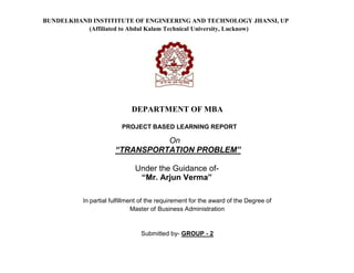 BUNDELKHAND INSTITITUTE OF ENGINEERING AND TECHNOLOGY JHANSI, UP
(Affiliated to Abdul Kalam Technical University, Lucknow)
DEPARTMENT OF MBA
PROJECT BASED LEARNING REPORT
On
“TRANSPORTATION PROBLEM”
Under the Guidance of-
“Mr. Arjun Verma”
In partial fulfillment of the requirement for the award of the Degree of
Master of Business Administration
Submitted by- GROUP - 2
 