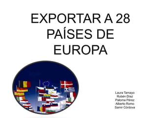 EXPORTAR A 28
  PAÍSES DE
   EUROPA

          Laura Tamayo
           Rubén Díaz
          Paloma Pérez
          Alberto Romo
          Samir Córdova
 