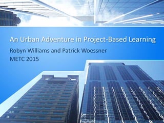 An Urban Adventure in Project-Based Learning
Robyn Williams and Patrick Woessner
METC 2015
 