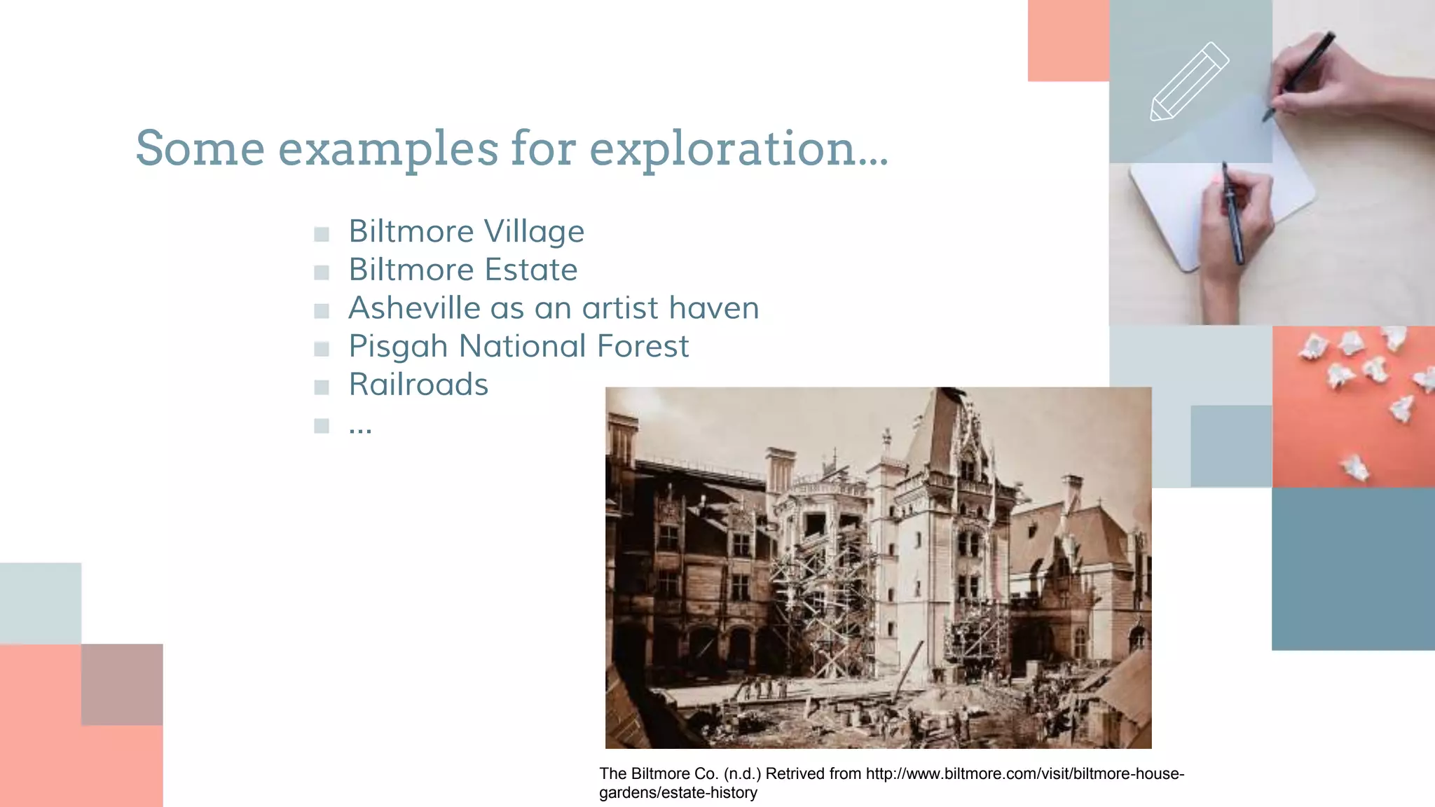 Some examples for exploration...
■ Biltmore Village
■ Biltmore Estate
■ Asheville as an artist haven
■ Pisgah National Forest
■ Railroads
■ ...
The Biltmore Co. (n.d.) Retrived from http://www.biltmore.com/visit/biltmore-house-
gardens/estate-history
 