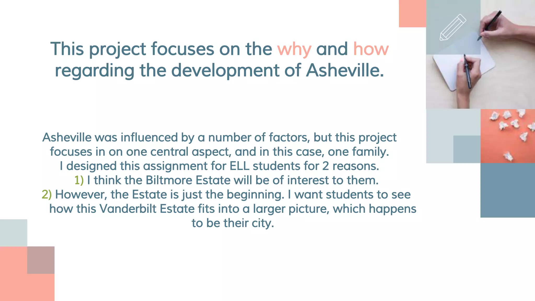 This project focuses on the why and how
regarding the development of Asheville.
Asheville was influenced by a number of factors, but this project
focuses in on one central aspect, and in this case, one family.
I designed this assignment for ELL students for 2 reasons.
1) I think the Biltmore Estate will be of interest to them.
2) However, the Estate is just the beginning. I want students to see
how this Vanderbilt Estate fits into a larger picture, which happens
to be their city.
 