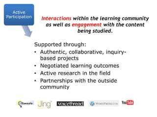 Active ParticipationInteractions within the learning community as well as engagement with the content being studied.Supported through:Authentic, collaborative, inquiry-based projectsNegotiated learning outcomes Active research in the fieldPartnerships with the outside community