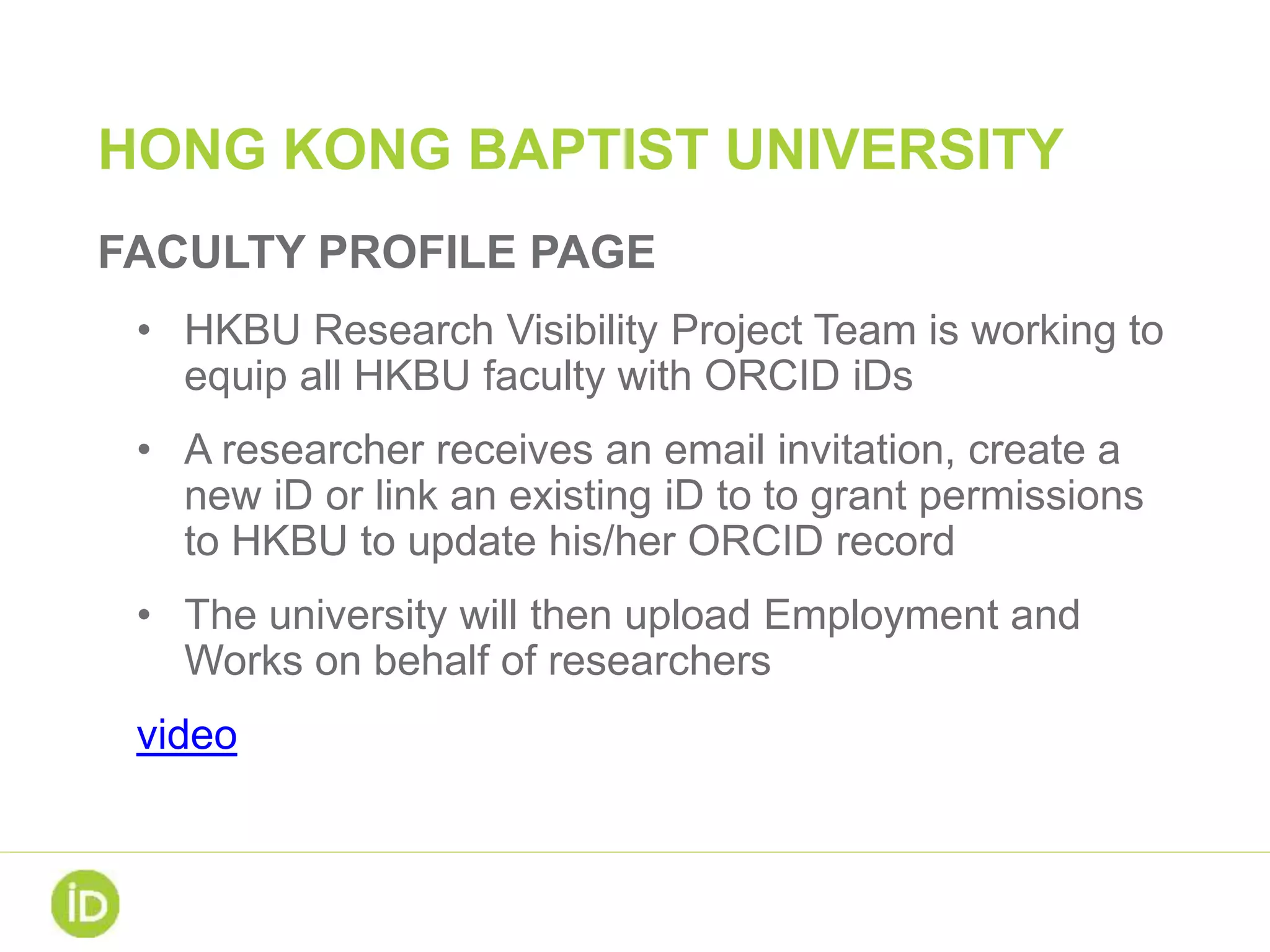 HONG KONG BAPTIST UNIVERSITY
FACULTY PROFILE PAGE
• HKBU Research Visibility Project Team is working to
equip all HKBU faculty with ORCID iDs
• A researcher receives an email invitation, create a
new iD or link an existing iD to to grant permissions
to HKBU to update his/her ORCID record
• The university will then upload Employment and
Works on behalf of researchers
video
 