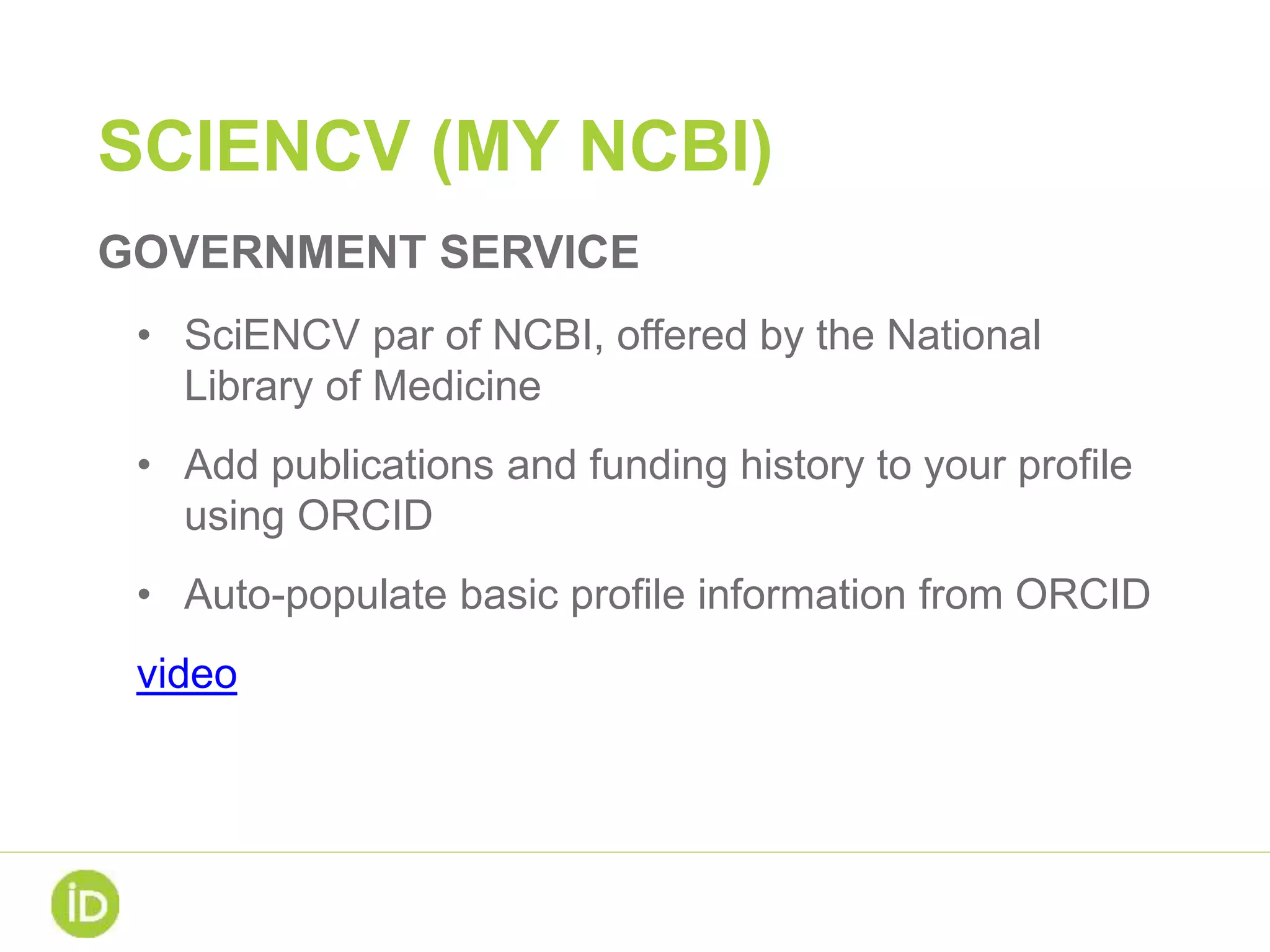 SCIENCV (MY NCBI)
GOVERNMENT SERVICE
• SciENCV par of NCBI, offered by the National
Library of Medicine
• Add publications and funding history to your profile
using ORCID
• Auto-populate basic profile information from ORCID
video
 