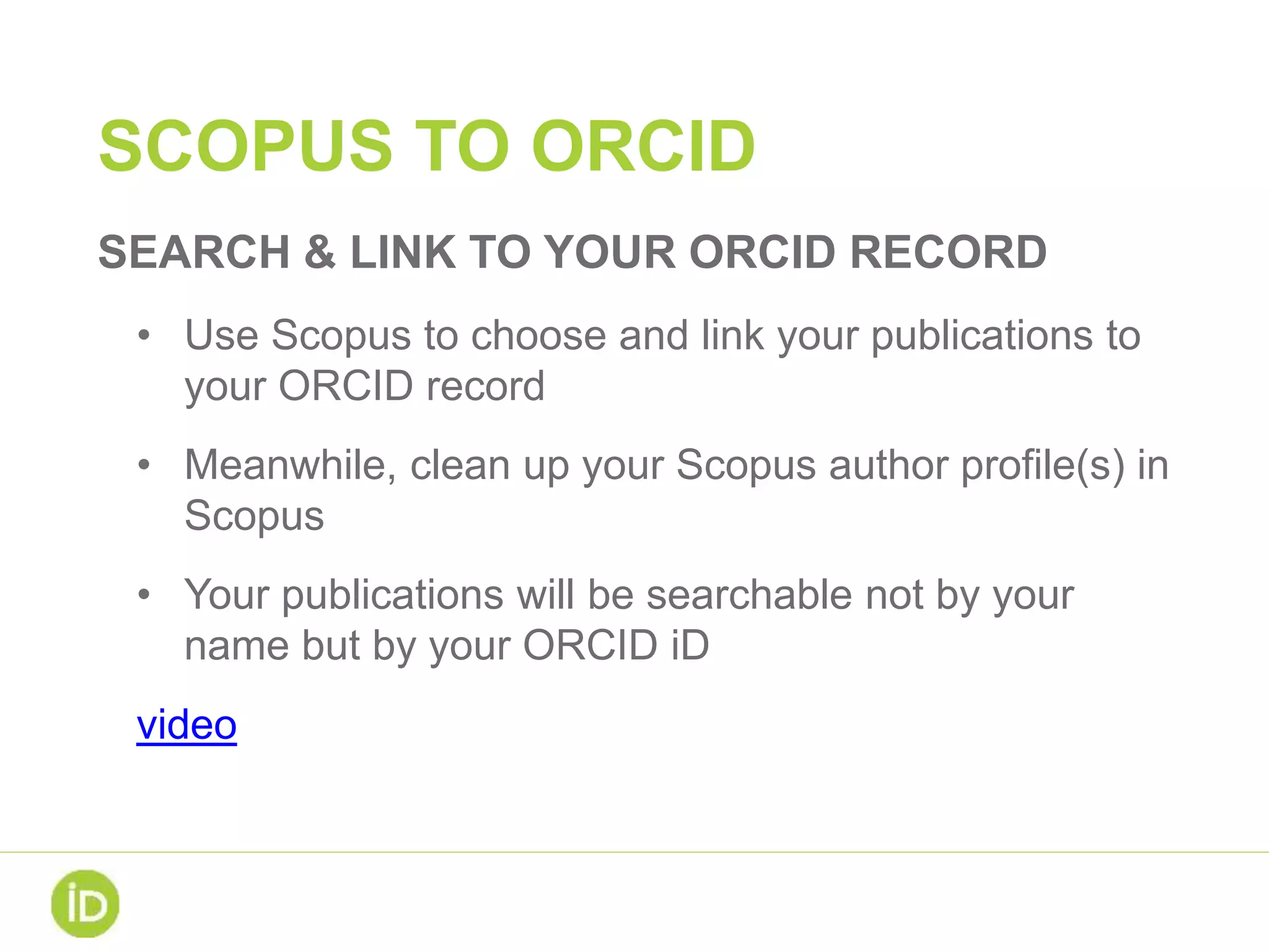 SCOPUS TO ORCID
SEARCH & LINK TO YOUR ORCID RECORD
• Use Scopus to choose and link your publications to
your ORCID record
• Meanwhile, clean up your Scopus author profile(s) in
Scopus
• Your publications will be searchable not by your
name but by your ORCID iD
video
 