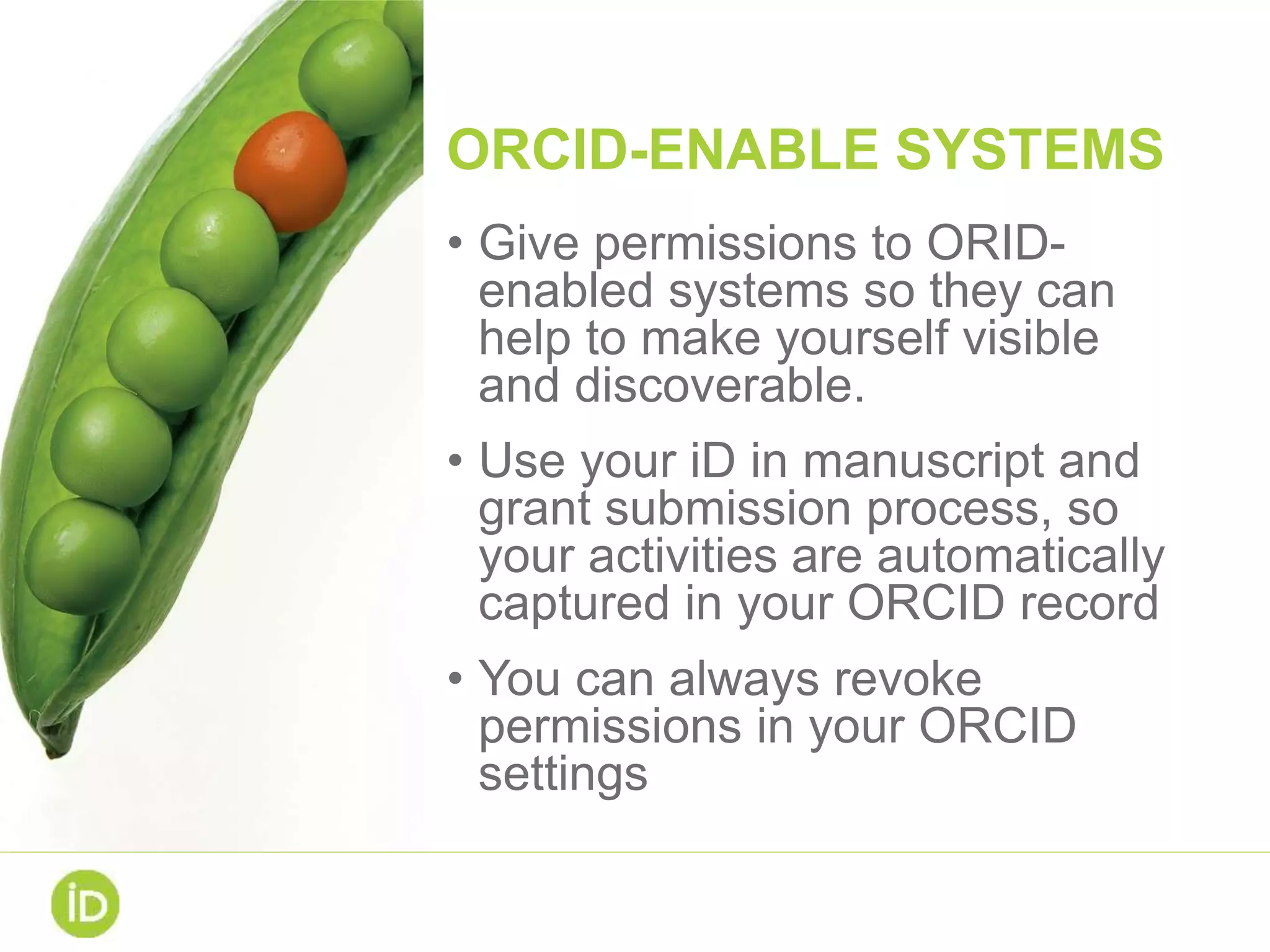 ORCID-ENABLE SYSTEMS
• Give permissions to ORID-
enabled systems so they can
help to make yourself visible
and discoverable.
• Use your iD in manuscript and
grant submission process, so
your activities are automatically
captured in your ORCID record
• You can always revoke
permissions in your ORCID
settings
 