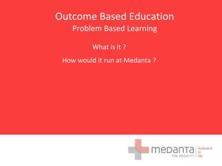 Outcome Based Education
Problem Based Learning
What is it ?
How would it run at Medanta ?
 