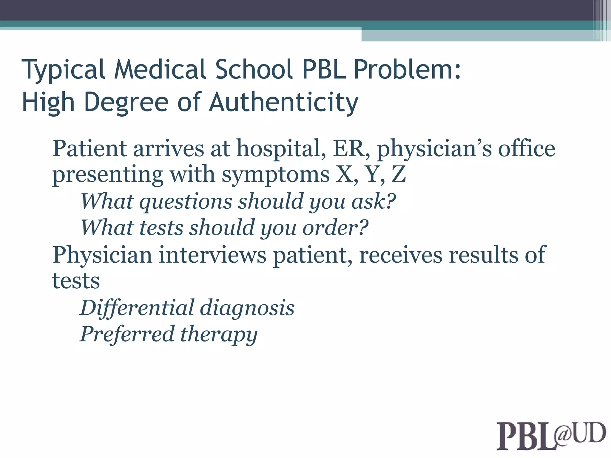 Typical Medical School PBL Problem:
High Degree of Authenticity
  Patient arrives at hospital, ER, physician’s office
  presenting with symptoms X, Y, Z
    What questions should you ask?
    What tests should you order?
  Physician interviews patient, receives results of
  tests
    Differential diagnosis
    Preferred therapy
 