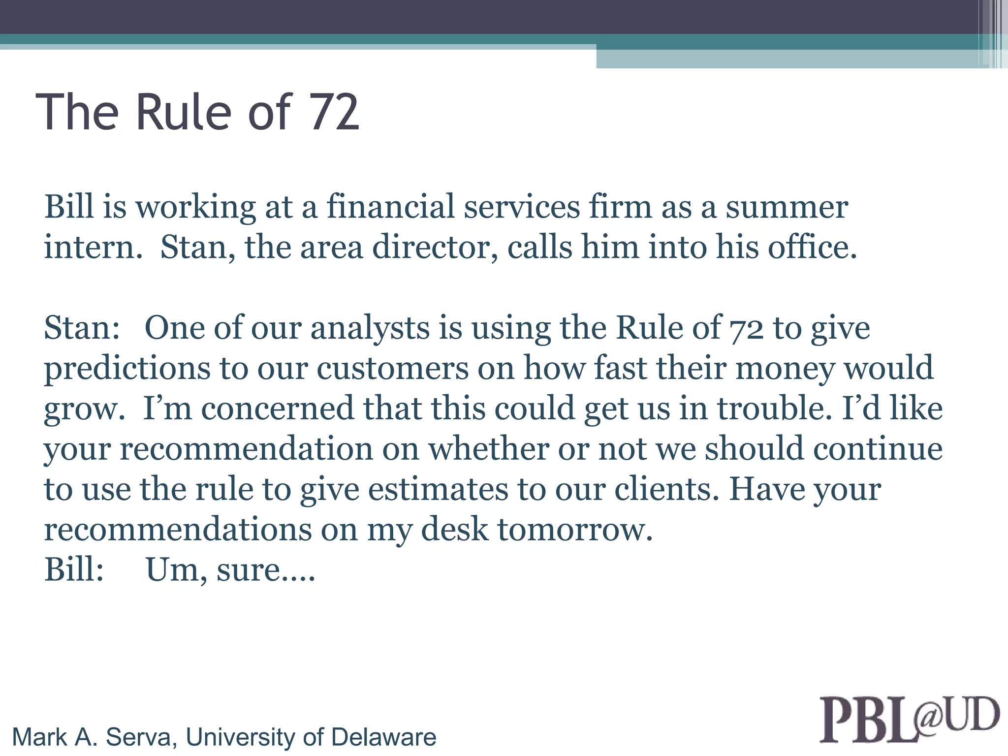 The Rule of 72
  Bill is working at a financial services firm as a summer
  intern. Stan, the area director, calls him into his office.

  Stan: One of our analysts is using the Rule of 72 to give
  predictions to our customers on how fast their money would
  grow. I’m concerned that this could get us in trouble. I’d like
  your recommendation on whether or not we should continue
  to use the rule to give estimates to our clients. Have your
  recommendations on my desk tomorrow.
  Bill: Um, sure….



Mark A. Serva, University of Delaware
 