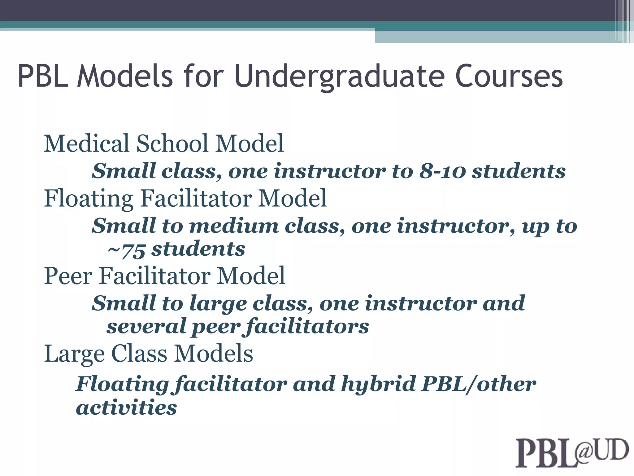 PBL Models for Undergraduate Courses

 Medical School Model
     Small class, one instructor to 8-10 students
 Floating Facilitator Model
     Small to medium class, one instructor, up to
      ~75 students
 Peer Facilitator Model
     Small to large class, one instructor and
      several peer facilitators
 Large Class Models
   Floating facilitator and hybrid PBL/other
   activities
 