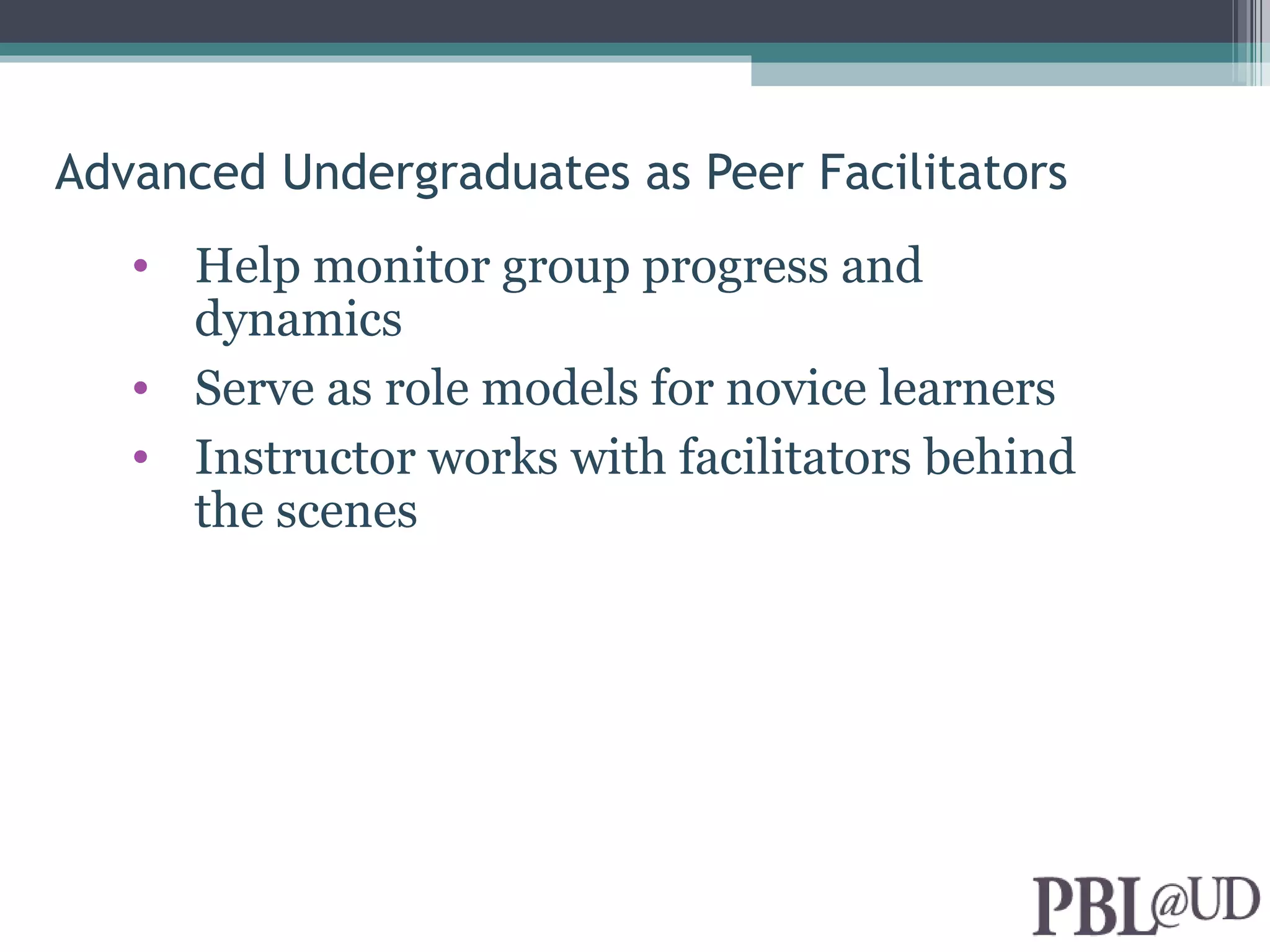 Advanced Undergraduates as Peer Facilitators
   • Help monitor group progress and
     dynamics
   • Serve as role models for novice learners
   • Instructor works with facilitators behind
     the scenes
 