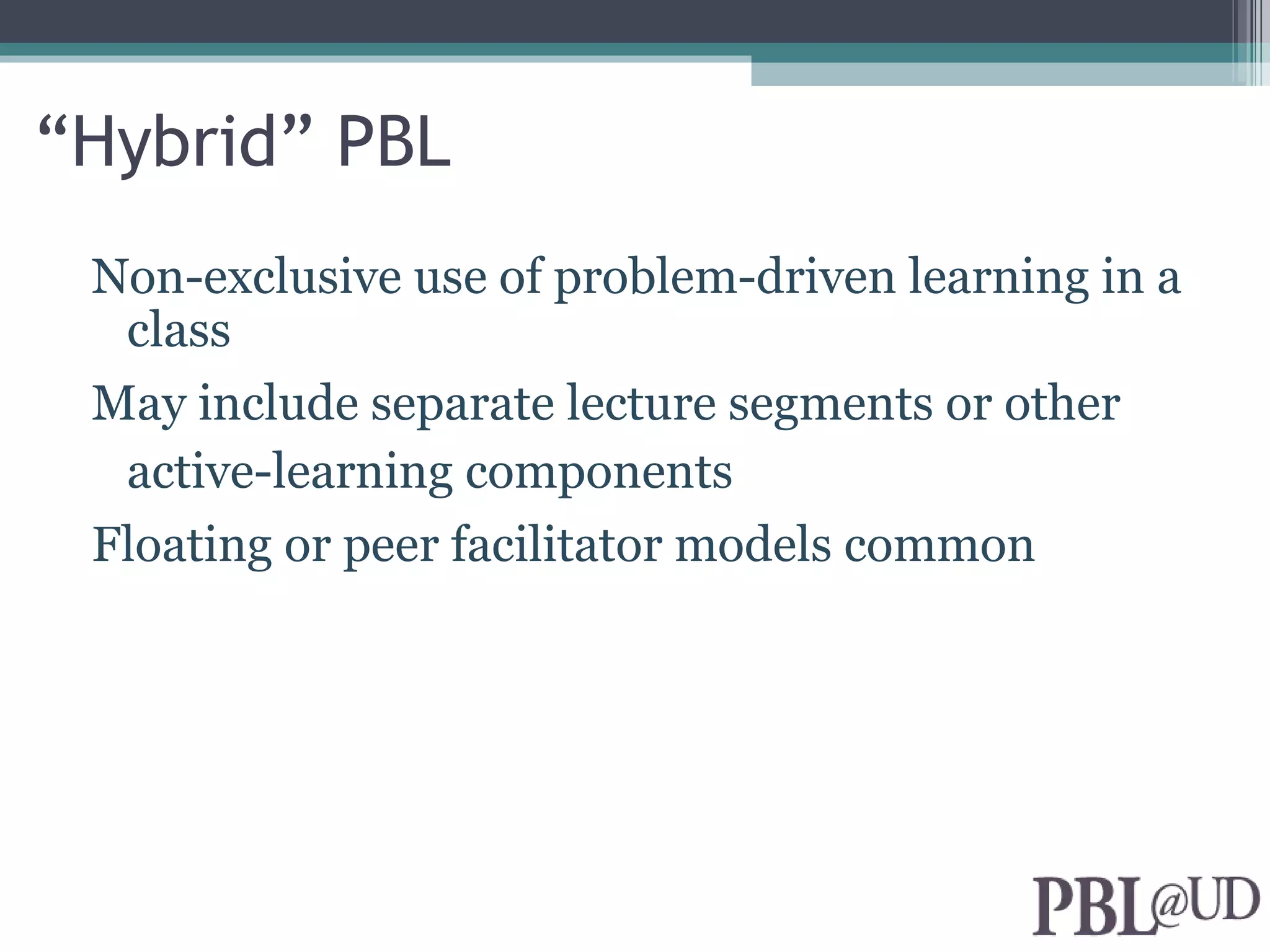 “Hybrid” PBL
 Non-exclusive use of problem-driven learning in a
  class
 May include separate lecture segments or other
  active-learning components
 Floating or peer facilitator models common
 