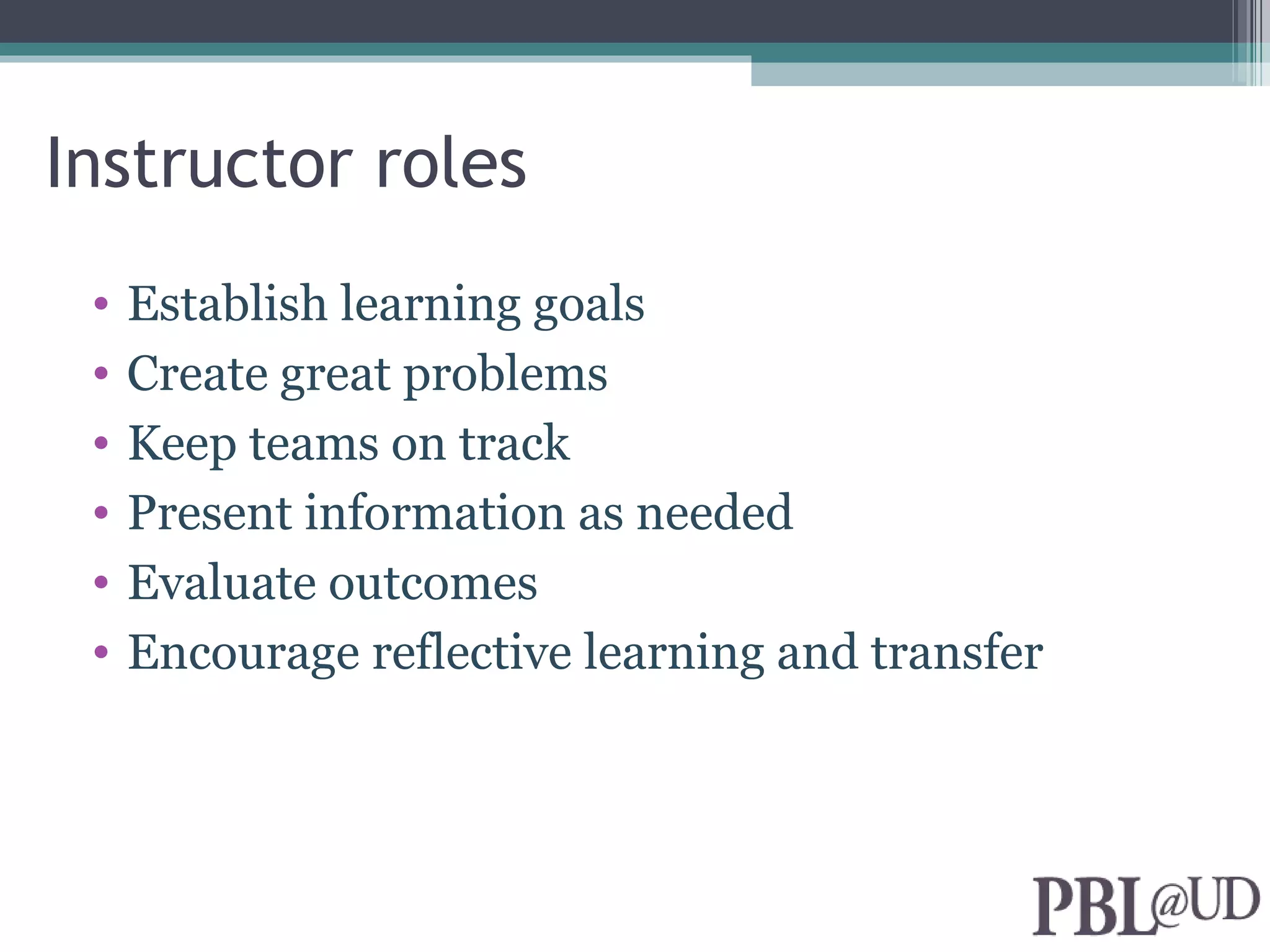 Instructor roles
 •   Establish learning goals
 •   Create great problems
 •   Keep teams on track
 •   Present information as needed
 •   Evaluate outcomes
 •   Encourage reflective learning and transfer
 