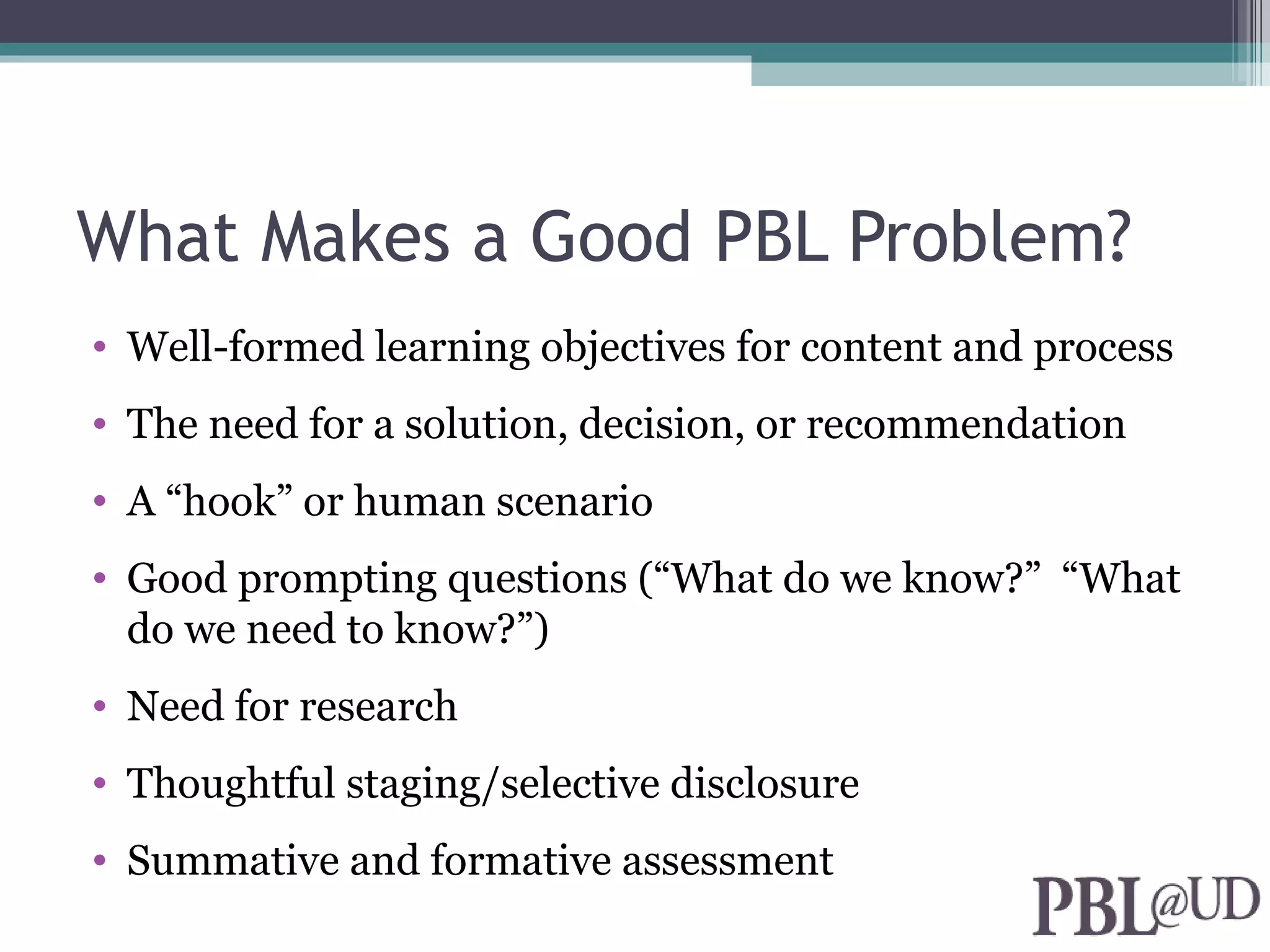 What Makes a Good PBL Problem?
• Well-formed learning objectives for content and process
• The need for a solution, decision, or recommendation
• A “hook” or human scenario
• Good prompting questions (“What do we know?” “What
  do we need to know?”)
• Need for research
• Thoughtful staging/selective disclosure
• Summative and formative assessment
 