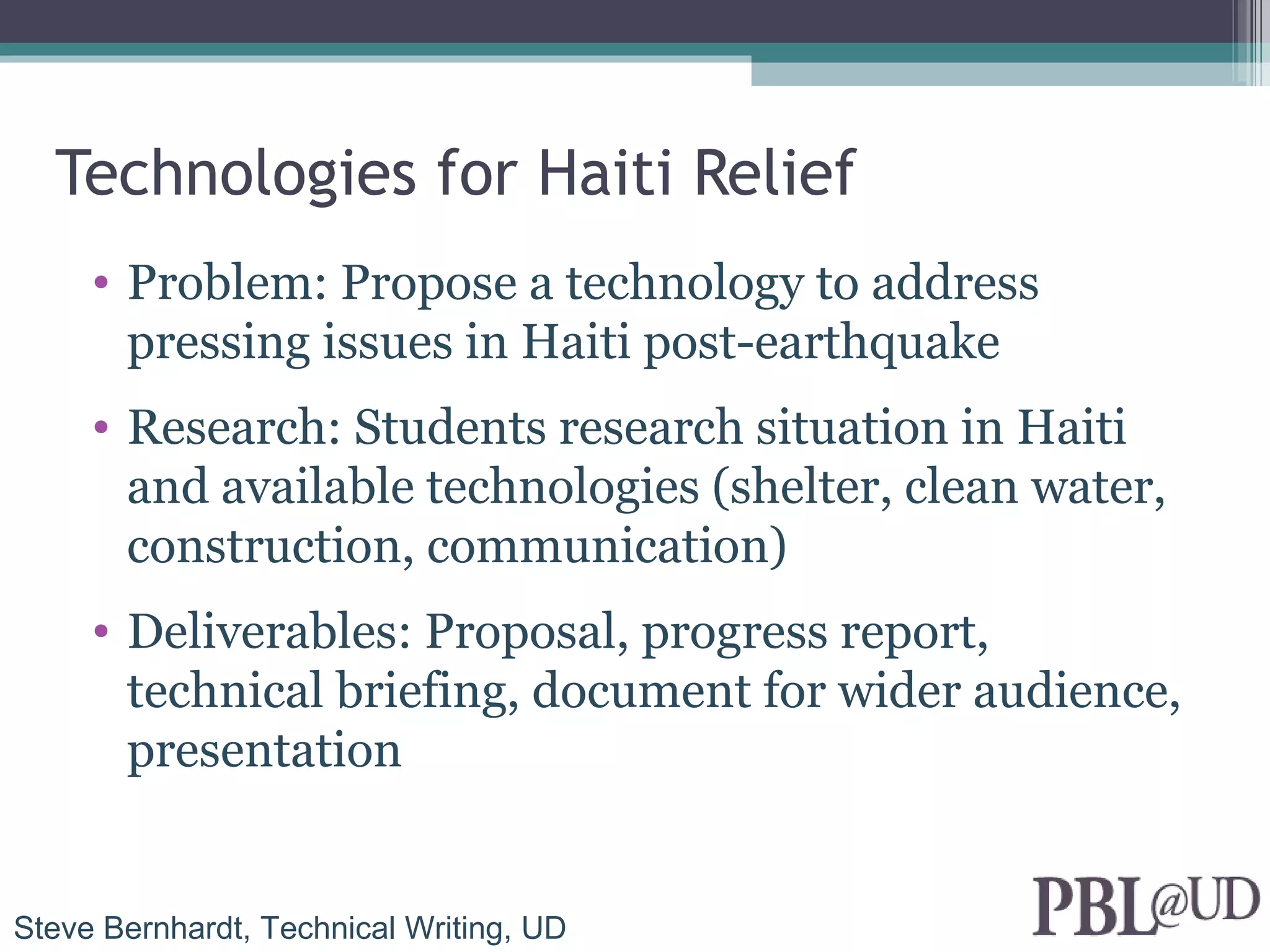 Technologies for Haiti Relief
     • Problem: Propose a technology to address
       pressing issues in Haiti post-earthquake
     • Research: Students research situation in Haiti
       and available technologies (shelter, clean water,
       construction, communication)
     • Deliverables: Proposal, progress report,
       technical briefing, document for wider audience,
       presentation


Steve Bernhardt, Technical Writing, UD
 