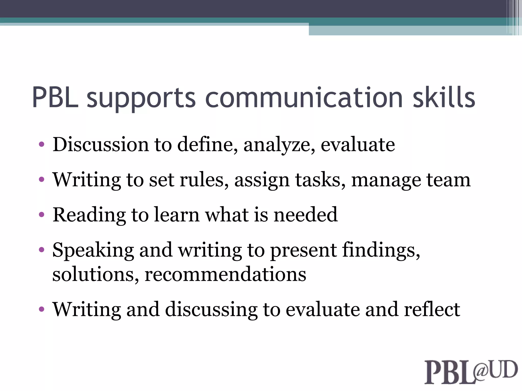 PBL supports communication skills
• Discussion to define, analyze, evaluate
• Writing to set rules, assign tasks, manage team
• Reading to learn what is needed
• Speaking and writing to present findings,
  solutions, recommendations
• Writing and discussing to evaluate and reflect
 