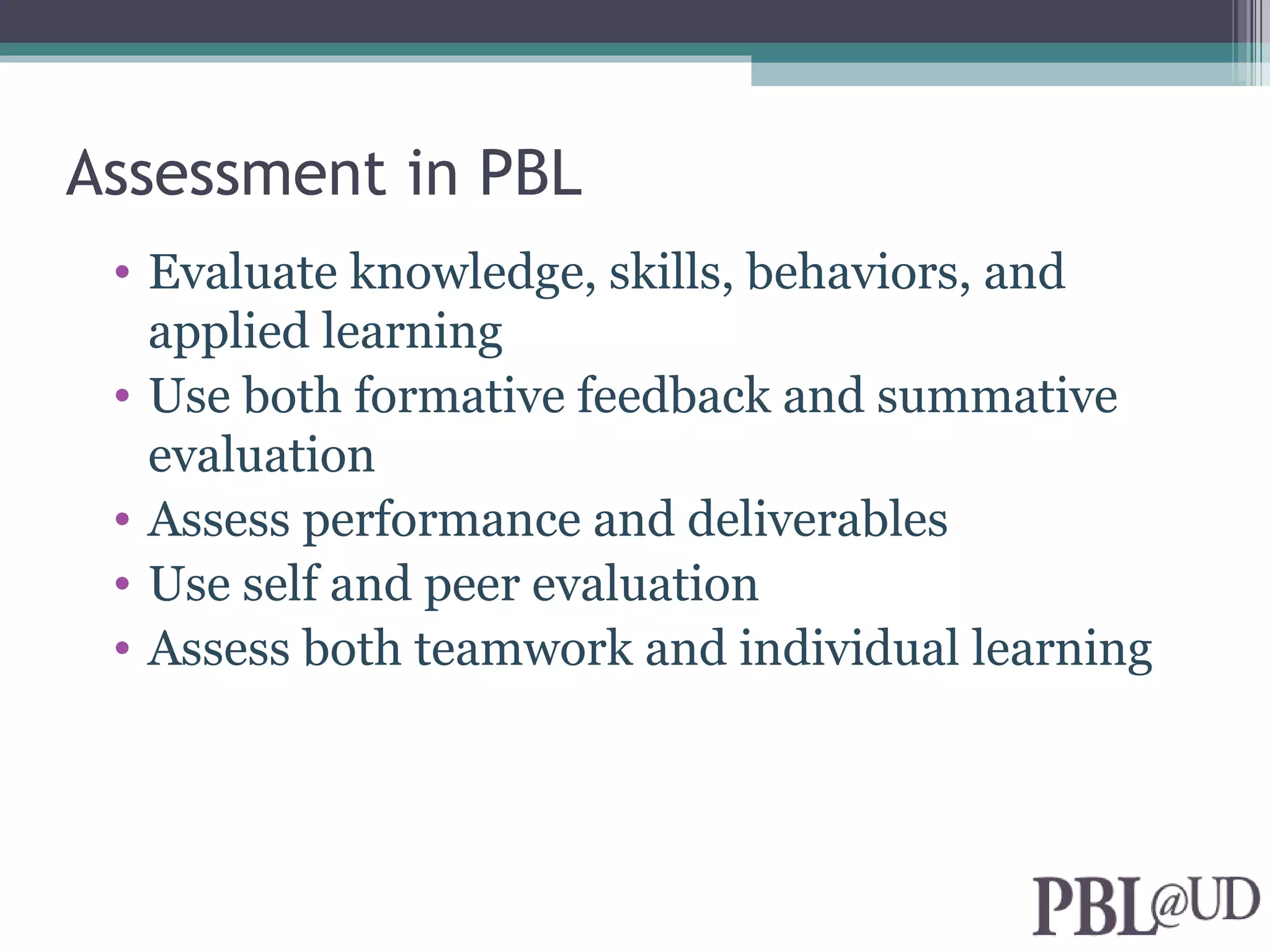 Assessment in PBL
 • Evaluate knowledge, skills, behaviors, and
   applied learning
 • Use both formative feedback and summative
   evaluation
 • Assess performance and deliverables
 • Use self and peer evaluation
 • Assess both teamwork and individual learning
 