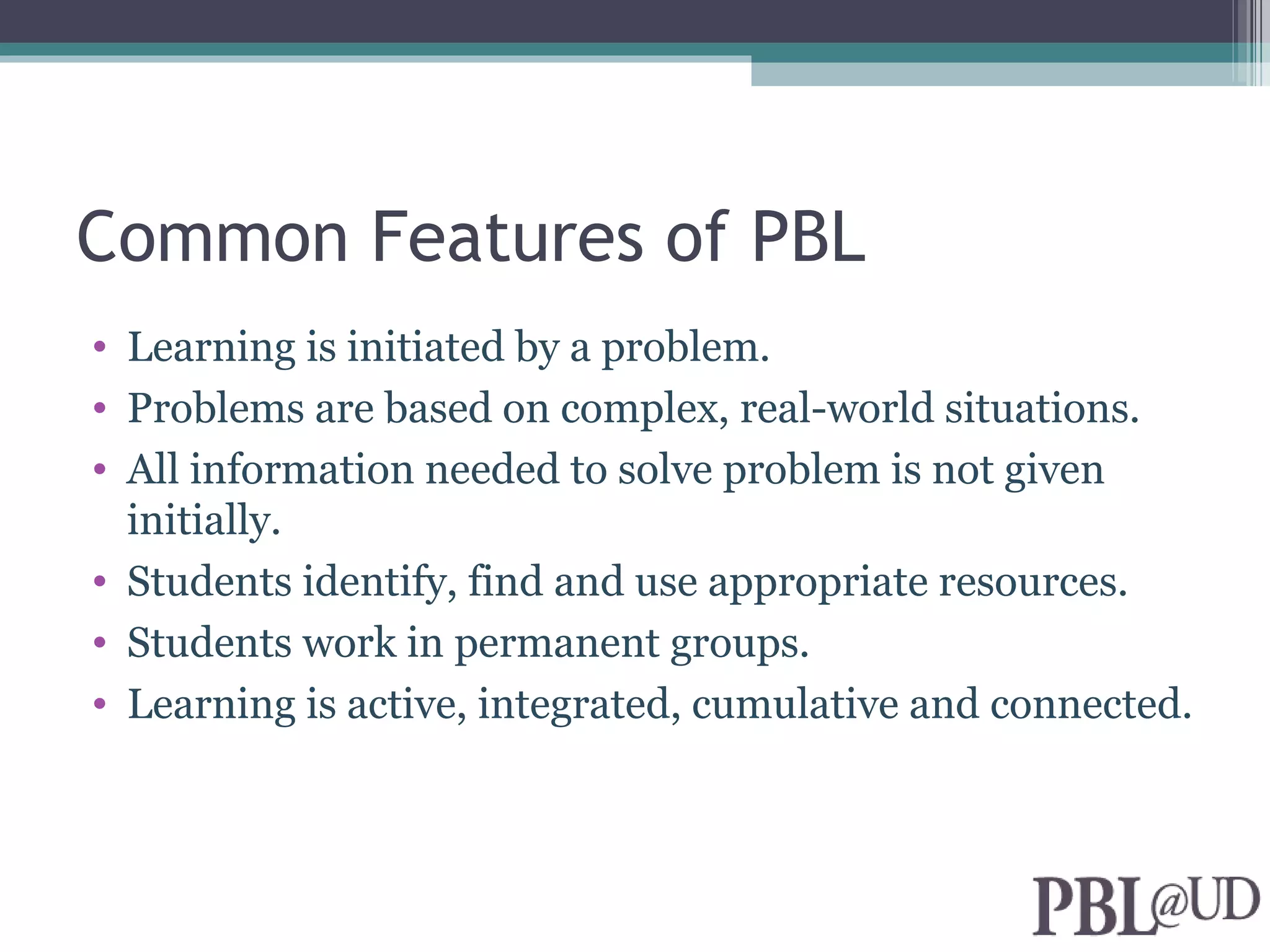 Common Features of PBL
• Learning is initiated by a problem.
• Problems are based on complex, real-world situations.
• All information needed to solve problem is not given
  initially.
• Students identify, find and use appropriate resources.
• Students work in permanent groups.
• Learning is active, integrated, cumulative and connected.
 
