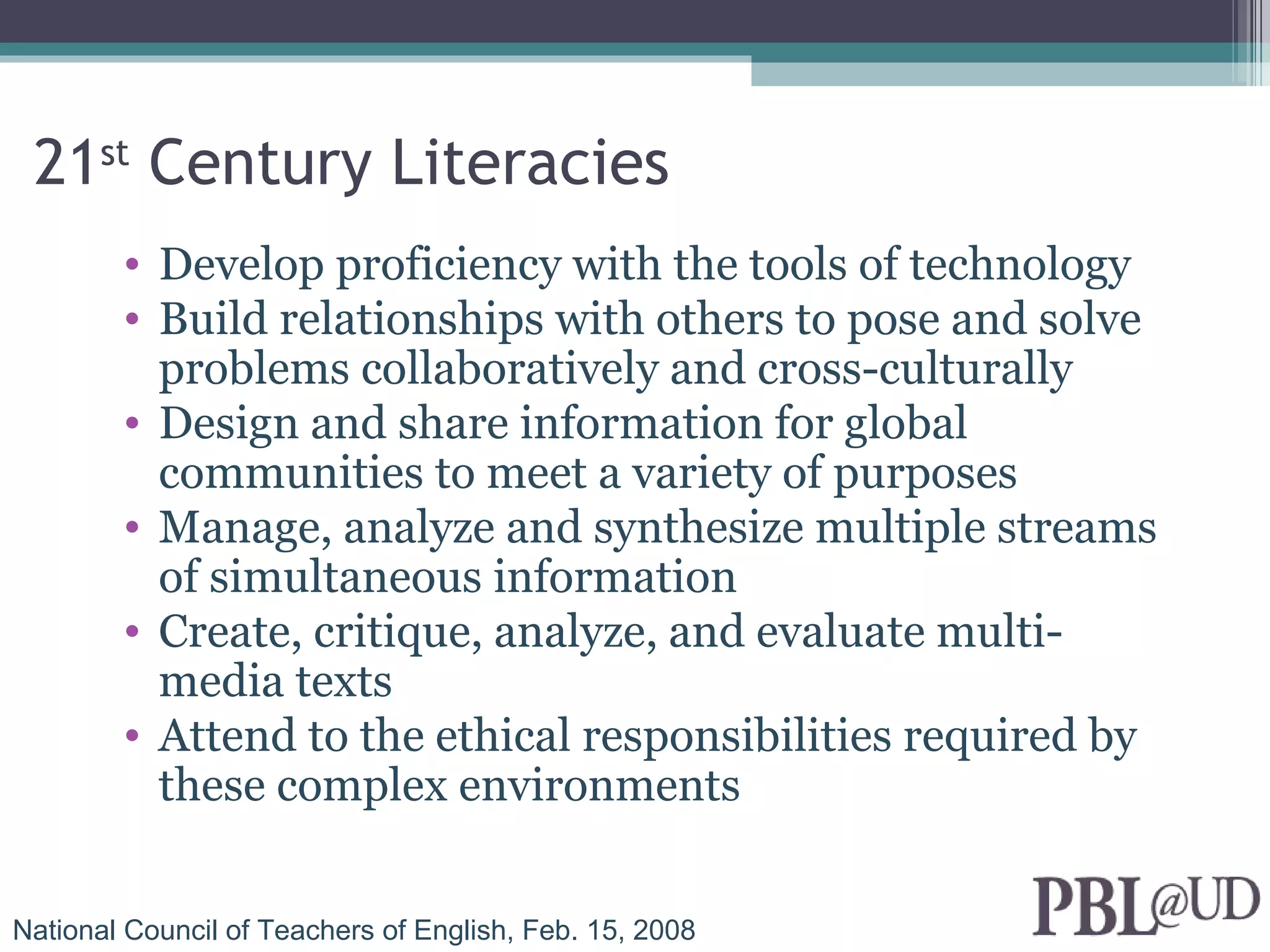 21st Century Literacies
        • Develop proficiency with the tools of technology
        • Build relationships with others to pose and solve
          problems collaboratively and cross-culturally
        • Design and share information for global
          communities to meet a variety of purposes
        • Manage, analyze and synthesize multiple streams
          of simultaneous information
        • Create, critique, analyze, and evaluate multi-
          media texts
        • Attend to the ethical responsibilities required by
          these complex environments


National Council of Teachers of English, Feb. 15, 2008
 