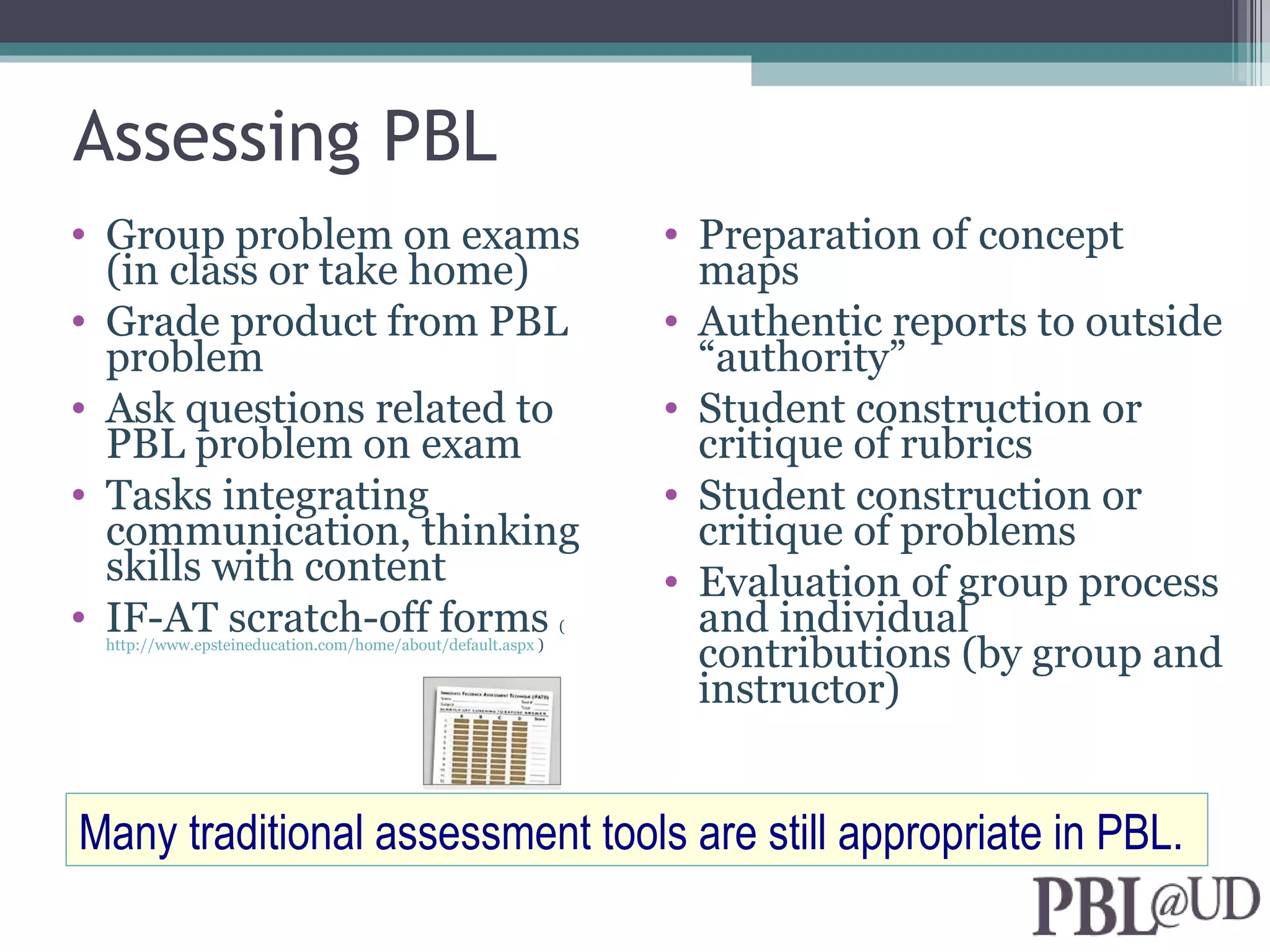 Assessing PBL
• Group problem on exams                                         • Preparation of concept
  (in class or take home)                                          maps
• Grade product from PBL                                         • Authentic reports to outside
  problem                                                          “authority”
• Ask questions related to                                       • Student construction or
  PBL problem on exam                                              critique of rubrics
• Tasks integrating                                              • Student construction or
  communication, thinking                                          critique of problems
  skills with content                                            • Evaluation of group process
• IF-AT scratch-off forms                                    (     and individual
 http://www.epsteineducation.com/home/about/default.aspx )
                                                                   contributions (by group and
                                                                   instructor)


Many traditional assessment tools are still appropriate in PBL.
 