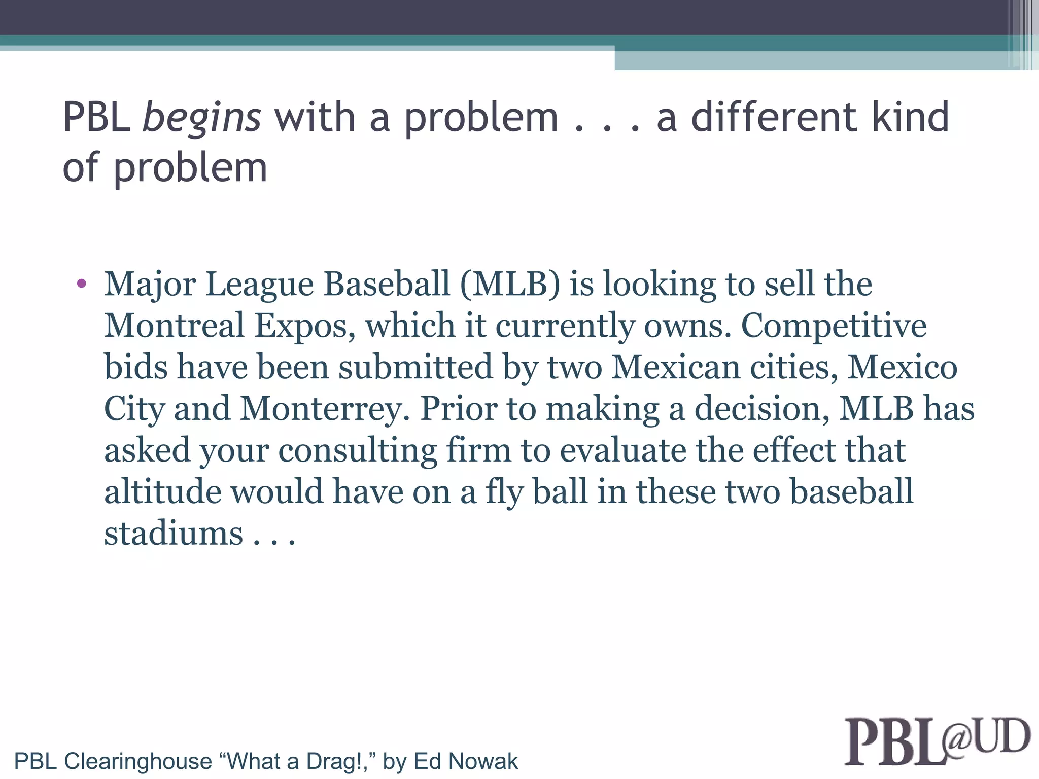 PBL begins with a problem . . . a different kind
    of problem

     • Major League Baseball (MLB) is looking to sell the
       Montreal Expos, which it currently owns. Competitive
       bids have been submitted by two Mexican cities, Mexico
       City and Monterrey. Prior to making a decision, MLB has
       asked your consulting firm to evaluate the effect that
       altitude would have on a fly ball in these two baseball
       stadiums . . .




PBL Clearinghouse “What a Drag!,” by Ed Nowak
 