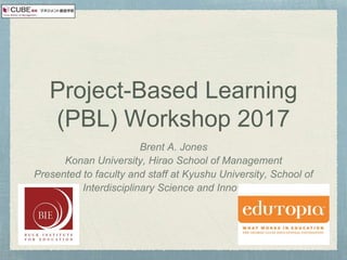 Project-Based Learning
(PBL) Workshop 2017
Brent A. Jones
Konan University, Hirao School of Management
Presented to faculty and staff at Kyushu University, School of
Interdisciplinary Science and Innovation
 