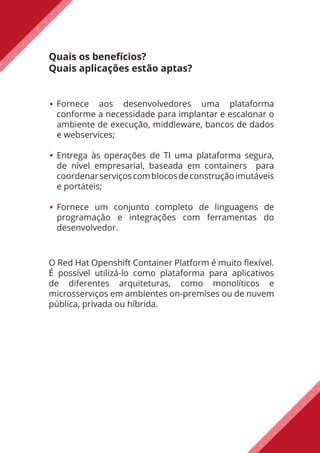 Quais os benefícios?
Quais aplicações estão aptas?
Fornece aos desenvolvedores uma plataforma
conforme a necessidade para implantar e escalonar o
ambiente de execução, middleware, bancos de dados
e webservices;
Entrega às operações de TI uma plataforma segura,
de nível empresarial, baseada em containers para
coordenarserviçoscomblocosdeconstruçãoimutáveis
e portáteis;
Fornece um conjunto completo de linguagens de
programação e integrações com ferramentas do
desenvolvedor.
O Red Hat Openshift Container Platform é muito flexível.
É possível utilizá-lo como plataforma para aplicativos
de diferentes arquiteturas, como monolíticos e
microsserviços em ambientes on-premises ou de nuvem
pública, privada ou híbrida.
 