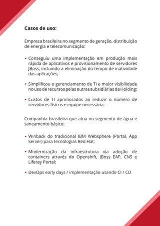 Casos de uso:
Companhia brasileira que atua no segmento de água e
saneamento básico:
Empresa brasileira no segmento de geração, distribuição
de energia e telecomunicação:
Conseguiu uma implementação em produção mais
rápida de aplicativos e provisionamento de servidores
JBoss, incluindo a eliminação do tempo de inatividade
das aplicações;
Simplificou o gerenciamento de TI e maior visibilidade
nousoderecursospelasoutrassubsidiáriasdaHolding;
Custos de TI aprimorados ao reduzir o número de
servidores físicos e equipe necessária.
Winback do tradicional IBM Websphere (Portal, App
Server) para tecnologias Red Hat;
Modernização da infraestrutura via adoção de
containers através do Openshift, JBoss EAP, CNS e
Liferay Portal;
DevOps early days / implementação usando CI / CD
 