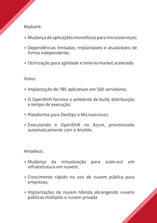 Keybank:
Mudança de aplicações monolíticas para microsserviços;
Dependências limitadas, implantáveis e atualizáveis de
forma independente;
Otimização para agilidade e time-to-market acelerado
Amadeus:
Mudança da virtualização para scale-out em
infraestrutura em nuvem;
Crescimento rápido no uso de nuvem pública para
empresas;
Implantações de nuvem híbrida abrangendo nuvens
públicas múltiplas e nuvem privada
Volvo:
Implantação de 785 aplicativos em 560 servidores;
O OpenShift fornece o ambiente de build, distribuição
e tempo de execução;
Plataforma para DevOps e Microservices;
Executando o OpenShift no Azure, provisionado
automaticamente com o Ansible.
 
