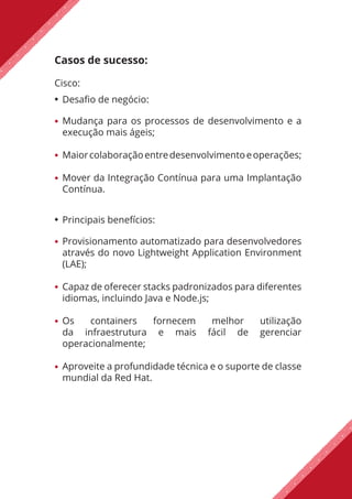 Casos de sucesso:
Cisco:
Desafio de negócio:
Mudança para os processos de desenvolvimento e a
execução mais ágeis;
Maiorcolaboraçãoentredesenvolvimentoeoperações;
Mover da Integração Contínua para uma Implantação
Contínua.
Principais benefícios:
Provisionamento automatizado para desenvolvedores
através do novo Lightweight Application Environment
(LAE);
Capaz de oferecer stacks padronizados para diferentes
idiomas, incluindo Java e Node.js;
Os containers fornecem melhor utilização
da infraestrutura e mais fácil de gerenciar
operacionalmente;
Aproveite a profundidade técnica e o suporte de classe
mundial da Red Hat.
 