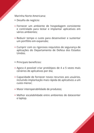 Marinha Norte Americana:
Desafio de negócio:
Fornecer um ambiente de hospedagem consistente
e controlado para testar e implantar aplicativos em
vários ambientes;
Reduzir tempo e custo para desenvolver e sustentar
um portfólio em expansão;
Cumprir com os rigorosos requisitos de segurança de
aplicações do Departamento de Defesa dos Estados
Unidos.
Principais benefícios:
Agora é possível criar protótipos de 4 a 5 vezes mais
cenários de aplicativos por dia;
Capacidade de fornecer novos recursos aos usuários,
incluindo implantação mais rápida de aplicativos a um
custo menor;
Maior interoperabilidade de produtos;
Melhor escalabilidade entre ambientes de datacenter
e laptop.
 