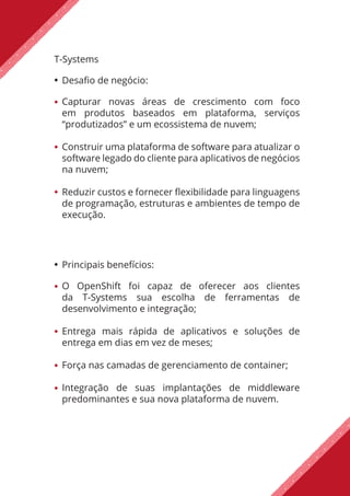 T-Systems
Desafio de negócio:
Capturar novas áreas de crescimento com foco
em produtos baseados em plataforma, serviços
“produtizados” e um ecossistema de nuvem;
Construir uma plataforma de software para atualizar o
software legado do cliente para aplicativos de negócios
na nuvem;
Reduzir custos e fornecer flexibilidade para linguagens
de programação, estruturas e ambientes de tempo de
execução.
Principais benefícios:
O OpenShift foi capaz de oferecer aos clientes
da T-Systems sua escolha de ferramentas de
desenvolvimento e integração;
Entrega mais rápida de aplicativos e soluções de
entrega em dias em vez de meses;
Força nas camadas de gerenciamento de container;
Integração de suas implantações de middleware
predominantes e sua nova plataforma de nuvem.
 