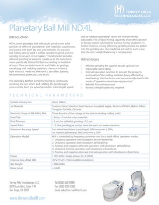 PlanetaryBallMillND.4L
Torrey Hills Technologies, LLC
6370 Lusk Blvd., Suite F-111
San Diego, CA 92121
Tel (858) 558-6666
Fax (858) 630-3383
Email sales@torreyhillstech.com
www.threerollmill.com
TORREY HILLS
TECHNOLOGIES, LLC
Introduction
ND.4L series planetary ball mills could grind or mix solid
particles of different granularities and materials, suspensions,
and pastes with both dry and wet methods. If a vacuum
ball milling tank is used, it will be possible to grind and mix
samples in vacuum or inert gases. This lab model provides
efficient grinding for superior results up to the nano level,
more specifically 30 nm (0.03 µm) according to feedback
of users. They are widely used in such fields as geology,
metallurgy, soil, building materials, chemical industry,
light industry, medicine, electronics, porcelain, battery,
environmental protection, and so on.
The planetary Ball Mill performs mixing by continually
revolving the sun wheel and rotating the grinding jars
concurrently. Both the wheel revolution (centrifugal) speed
and jar rotation (planetary) speed are independently
adjustable. This unique mixing capability allows the operator
to design precise solutions for various mixing situations. To
further improve mixing efficiency, grinding media are added
into the grinding jars. Our machines are built in such a way
that the strict weight balancing is not required.
Advantages
Efficient grinding for superior results up to•	 0.1μm
Adjustable speed ratios•	
Interval operation function: to prevent the property•	
and quality of the milling materials being affected by
overheating, this machine could automatically work in the
mode of“operation-shutdown-reoperation”.
Reliable for continuous use•	
No strict weight balancing required•	
T e c h ni c al parameter s
Suitable Grinding Jars 50ml, 100ml
Jar Material Stainless Steel, Stainless Steel-Vacuum Insulated, Agate, Alumina 99.95%, Nylon, Teflon,
Tungsten Carbide, Zirconia
Maximum Charge of Ball Milling Tank Three-fourths of the cubage of the tank (including milling balls)
Feed Size <5mm; ≤1mm for crisp materials
Final Fineness <1 µm; for colloidal grinding <0.1 µm
Speed Ratio 1:-2 (the grinding jar rotates twice for each sun wheel rotation)
Maximum Rotating Speed Sun wheel revolution (centrifugal): 300 turns/min ± 10%;
Jar rotation (planetary): 600 turns/min ± 10%
Operation Model Mill is controlled by frequency converter and has a total of five operation modes
1) Unilateral operation with shutdown at non-fixed time;
2) Unilateral operation with shutdown at fixed time;
3) Positive and negative alternate operation with shutdown at fixed time;
4) Unilateral interval operation with shutdown at fixed time;
5) Positive and negative alternate interval operation with shutdown at fixed time.
Power 110V, 60HZ, Single-phase, AC, 0.55KW
External Size of Ball Mill 30”x19”x25”/760mmx480mmx640mm
Net Weight 133lb/60KG
Noise Level ≤ 65dB
 