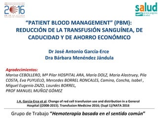 J.A. García-Erce et al. Change of red cell transfusion use and distribution in a General
Hospital ((2008-2015). Transfusion Medicine 2016; (Supl 1)/NATA 2016
Grupo de Trabajo “Hemoterapia basada en el sentido común”
“PATIENT BLOOD MANAGEMENT” (PBM):
REDUCCIÓN DE LA TRANSFUSIÓN SANGUÍNEA, DE
CADUCIDAD Y DE AHORRO ECONÓMICO
Dr José Antonio García-Erce
Dra Bárbara Menéndez Jándula
Agradecimientos:
Marisa CEBOLLERO, Mª Pilar HOSPITAL ARA, María DOLZ, Maria Alastruey, Pila
COSTA, Eva PUYUELO, Mercedes BORREL RONCALES, Camino, Concha, Isabel ,
Miguel Eugenio ZAZO, Lourdes BORREL,
PROF MANUEL MUÑOZ GÓMEZ
Madrid, 27 de julio de 2016
Estimado/a Dr./a. García Erce:
Con motivo del LVIII Congreso Nacional de la SEHHydel XXXII CongresoNacional de la SETH,
que se celebrará en Santiago de Compostela del 20 al 22 de octubre de 2016, es un placer
notificarle que:
Una vez evaluadas todas las comunicaciones por los miembros del comité evaluador, la
comunicación titulada PATIENTBLOOD MANAGEMENT: REDUCTION OFBLOOD TRANSFUSION,
WASTAGEANDCOSTS, ha sido aceptada para su presentación en formato Póster Comentado.
Para el envío del póster se pondrá a su disposición la plataforma PosterSessionOnline, a la que
podrá acceder a través de la web del congreso (www.sehhseth.com). La fecha límite para su
envío será el 6 de octubrehasta las23,50 horas.
El número asignado a su póster es: PC-331
Este póster deberá ser presentado por el primer autor, el 20.10.2016, en la zona de pósters
dentro del área SEHH - BANCO DE SANGRE Y PRÁCTICA TRANSFUSIONAL y con el siguiente
horario: 17:00-18:30 H..
El tiempo asignado a losposterscomentadosesde 2 minutos, seguidospor un máximo de 1
minuto para preguntas.
Los posters se montarán a partir del jueves día 20 a las 08:00 h. y podrán ser retirados el
sábado día22 a partir de las13:00 h.
Para solucionar cualquier duda técnica en el proceso de envío, ponemos a su disposición un
servicio de atención telefónica (91.736.23.85). El horario de atención es: L - V 8h30 - 14h00 -
15h00 - 17h30 (Invierno), L - V 8h00 - 15h00 (Verano) también puede enviar la consulta por
correo electrónico: customer@postersessiononline.es
Además de ser difundidos vía electrónica, todos los posters serán impresos e identificados de
forma individual y enviados al congreso dónde se habilitará una zona de recogida. Le
 
