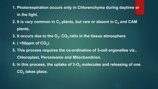 1. Photorespiration occurs only in Chlorenchyma during daytime or
in the light.
2. It is very common in C3 plants, but rare or absent in C4 and CAM
plants.
3. It occurs due to the O2: CO2 ratio in the tissue atmosphere
4. ( <50ppm of CO2).
5. This process requires the co-ordination of 3-cell organelles viz.,
Chloroplast, Peroxisome and Mitochondrion.
6. In this process, the uptake of 3-O2 molecules and releasing of one
CO2 takes place.
 