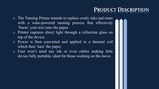 PRODUCT DESCRIPTION
o The Tanning Printer intends to replace costly inks and toner
with a solar-powered tanning process that effectively
‘burns’ your text onto the paper.
o Printer captures direct light through a refraction glass on
top of the device.
o Power is then converted and applied to a thermal coil
which then ‘tans’ the paper.
o User won’t need any ink or even cables making little
device fully portable, ideal for those working on the move.
 