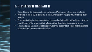 2. CUSTOMER RESEARCH
• Aimed towards: Organizations, institutes, Photo copy shops and students.
• Printing is not a B2B industry, it’s a P2P industry. People buy printing from
people.
• Print marketing is about creating a personal relationship with clients. And to
be different offer to go to their place rather than have them come to us.
• This will give us an excellent opportunity to explore for other potential print
sales that we see around their office.
 