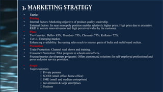 3. MARKETING STRATEGY
• Tactic:
• Pricing
• Internal factors: Marketing objective of product quality leadership.
• External factors: Its near monopoly position enables relatively higher price. High price due to extensive
R&D to sustain innovativeness and high perceived value by the customer.
• Place
• Tier-I market. Delhi= 83%, Mumbai= 73%, Chennai= 75%, Kolkata= 72%.
• Tier-II- Emerging market.
• Enhancing availability: Increasing sales reach to internal parts of India and multi brand outlets.
• Promotion
• Trade Promotion: Channel road shows and training.
• Consumer Promotion: Pilot program in schools and offices.
• Focused market development programs: Offers customized solutions for self-employed professional and
press and print service providers.
• People
• Target customers:
Private persons
SOHO (small office, home office)
SME (small and medium enterprises)
Government & large enterprises
Students
 